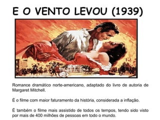 Romance dramático norte-americano, adaptado do livro de autoria de
Margaret Mitchell.
É o filme com maior faturamento da história, considerada a inflação.
É também o filme mais assistido de todos os tempos, tendo sido visto
por mais de 400 milhões de pessoas em todo o mundo.
E O VENTO LEVOU (1939)
 