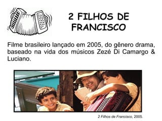 Filme brasileiro lançado em 2005, do gênero drama,
baseado na vida dos músicos Zezé Di Camargo &
Luciano.
2 FILHOS DE
FRANCISCO
2 Filhos de Francisco, 2005.
 