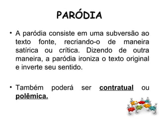 PARÓDIA
• A paródia consiste em uma subversão ao
texto fonte, recriando-o de maneira
satírica ou crítica. Dizendo de outra
maneira, a paródia ironiza o texto original
e inverte seu sentido.
• Também poderá ser contratual ou
polêmica.
 