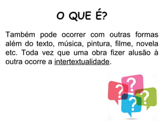 O QUE É?
Também pode ocorrer com outras formas
além do texto, música, pintura, filme, novela
etc. Toda vez que uma obra fizer alusão à
outra ocorre a intertextualidade.
 