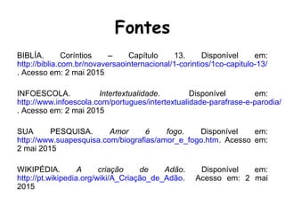 Fontes
BIBLÍA. Coríntios – Capítulo 13. Disponível em:
http://biblia.com.br/novaversaointernacional/1-corintios/1co-capitulo-13/
. Acesso em: 2 mai 2015
INFOESCOLA. Intertextualidade. Disponível em:
http://www.infoescola.com/portugues/intertextualidade-parafrase-e-parodia/
. Acesso em: 2 mai 2015
SUA PESQUISA. Amor é fogo. Disponível em:
http://www.suapesquisa.com/biografias/amor_e_fogo.htm. Acesso em:
2 mai 2015
WIKIPÉDIA. A criação de Adão. Disponível em:
http://pt.wikipedia.org/wiki/A_Criação_de_Adão. Acesso em: 2 mai
2015
 