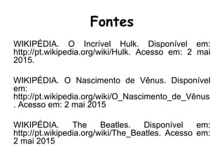 Fontes
WIKIPÉDIA. O Incrível Hulk. Disponível em:
http://pt.wikipedia.org/wiki/Hulk. Acesso em: 2 mai
2015.
WIKIPÉDIA. O Nascimento de Vênus. Disponível
em:
http://pt.wikipedia.org/wiki/O_Nascimento_de_Vênus
. Acesso em: 2 mai 2015
WIKIPÉDIA. The Beatles. Disponível em:
http://pt.wikipedia.org/wiki/The_Beatles. Acesso em:
2 mai 2015
 