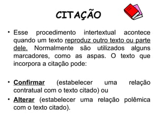 CITAÇÃO
• Esse procedimento intertextual acontece
quando um texto reproduz outro texto ou parte
dele. Normalmente são utilizados alguns
marcadores, como as aspas. O texto que
incorpora a citação pode:
• Confirmar (estabelecer uma relação
contratual com o texto citado) ou
• Alterar (estabelecer uma relação polêmica
com o texto citado).
 