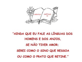 1 CORÍNTIOS CAPÍTULO
13
“AINDA QUE EU FALE AS LÍNGUAS DOS
HOMENS E DOS ANJOS,
SE NÃO TIVER AMOR;
SEREI COMO O SINO QUE RESSOA
OU COMO O PRATO QUE RETINE.”
 