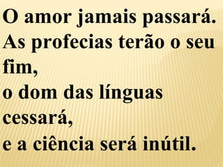 O amor jamais passará. 
As profecias terão o seu 
fim, 
o dom das línguas 
cessará, 
e a ciência será inútil. 
 