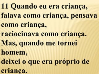 11 Quando eu era criança, 
falava como criança, pensava 
como criança, 
raciocinava como criança. 
Mas, quando me tornei 
homem, 
deixei o que era próprio de 
criança. 
 
