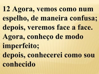 12 Agora, vemos como num 
espelho, de maneira confusa; 
depois, veremos face a face. 
Agora, conheço de modo 
imperfeito; 
depois, conhecerei como sou 
conhecido 
 