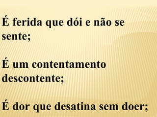 É ferida que dói e não se 
sente; 
É um contentamento 
descontente; 
É dor que desatina sem doer; 
 