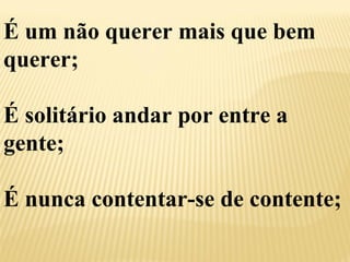 É um não querer mais que bem 
querer; 
É solitário andar por entre a 
gente; 
É nunca contentar-se de contente; 
 