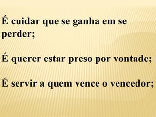 É cuidar que se ganha em se 
perder; 
É querer estar preso por vontade; 
É servir a quem vence o vencedor; 
 