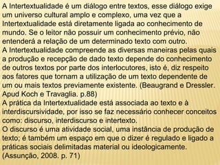 A Intertextualidade é um diálogo entre textos, esse diálogo exige 
um universo cultural amplo e complexo, uma vez que a 
Intertextualidade está diretamente ligada ao conhecimento de 
mundo. Se o leitor não possuir um conhecimento prévio, não 
entenderá a relação de um determinado texto com outro. 
A Intertextualidade compreende as diversas maneiras pelas quais 
a produção e recepção de dado texto depende do conhecimento 
de outros textos por parte dos interlocutores, isto é, diz respeito 
aos fatores que tornam a utilização de um texto dependente de 
um ou mais textos previamente existente. (Beaugrand e Dressler. 
Apud Koch e Travaglia. p.88) 
A prática da Intertextualidade está associada ao texto e à 
interdiscursividade, por isso se faz necessário conhecer conceitos 
como: discurso, interdiscurso e intertexto. 
O discurso é uma atividade social, uma instância de produção de 
texto; é também um espaço em que o dizer é regulado e ligado a 
práticas sociais delimitadas material ou ideologicamente. 
(Assunção, 2008. p. 71) 
 