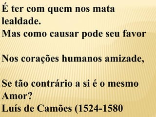 É ter com quem nos mata 
lealdade. 
Mas como causar pode seu favor 
Nos corações humanos amizade, 
Se tão contrário a si é o mesmo 
Amor? 
Luís de Camões (1524-1580 
 