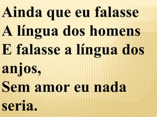 Ainda que eu falasse 
A língua dos homens 
E falasse a língua dos 
anjos, 
Sem amor eu nada 
seria. 
 