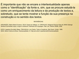 É importante que não se encare a intertextualidade apenas 
como a “identificação” da fonte e, sim, que se procure estudá-la 
como um enriquecimento da leitura e da produção de textos e, 
sobretudo, que se tente mostrar a função da sua presença na 
construção e no sentido dos textos. 
REFERÊNCIAS 
ASSUNÇÃO, Deline Maria Fonseca. VEJA: Capas em diálogo. In: CARVALHO, Diógenes Buenos Aires de; MAIA Solange 
Santana Guimarães (orgs.) Língua e Literatura: Interfaces da Linguagem. São Luis. Editora UEMA, 2008. 
KOCH, Ingedore Grunfeld Villaça. TRAVAGLIA, Luiz Carlos. Texto e Coerência. São Paulo. Cortez, 1989. 
MAIA, Maria Cristina de Mota. Intertextualidade. In: http:acd.ufrj.br/~pead/tema02/intertextualidade. 
 