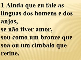 1 Ainda que eu fale as 
línguas dos homens e dos 
anjos, 
se não tiver amor, 
sou como um bronze que 
soa ou um címbalo que 
retine. 
 