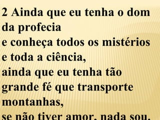 2 Ainda que eu tenha o dom 
da profecia 
e conheça todos os mistérios 
e toda a ciência, 
ainda que eu tenha tão 
grande fé que transporte 
montanhas, 
se não tiver amor, nada sou. 
 