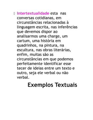  Intertextualidade esta nas
conversas cotidianas, em
circunstâncias relacionadas à
linguagem escrita, nas inferências
que devemos dispor ao
analisarmos uma charge, um
cartum, uma história em
quadrinhos, na pintura, na
escultura, nas obras literárias,
enfim, muitas são as
circunstâncias em que podemos
perfeitamente identificar esse
tecer de ideias entre um texto e
outro, seja ele verbal ou não
verbal.
Exemplos Textuais
 