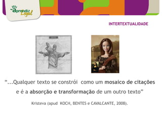 INTERTEXTUALIDADE




“...Qualquer texto se constrói como um mosaico de citações
    e é a absorção e transformação de um outro texto”

          Kristeva (apud KOCH, BENTES e CAVALCANTE, 2008).
 