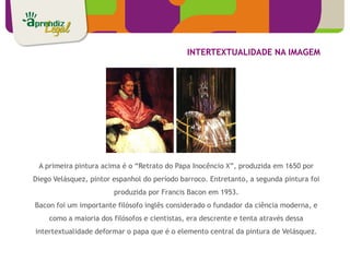 INTERTEXTUALIDADE NA IMAGEM




 A primeira pintura acima é o “Retrato do Papa Inocêncio X”, produzida em 1650 por
Diego Velásquez, pintor espanhol do período barroco. Entretanto, a segunda pintura foi
                        produzida por Francis Bacon em 1953.
Bacon foi um importante filósofo inglês considerado o fundador da ciência moderna, e
    como a maioria dos filósofos e cientistas, era descrente e tenta através dessa
intertextualidade deformar o papa que é o elemento central da pintura de Velásquez.
 