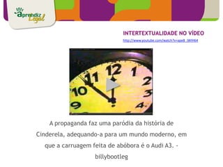 INTERTEXTUALIDADE NO VÍDEO
                             http://www.youtube.com/watch?v=ape8_jWIH64




    A propaganda faz uma paródia da história de
Cinderela, adequando-a para um mundo moderno, em
  que a carruagem feita de abóbora é o Audi A3. -
                   billybootleg
 