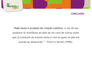 CONCLUSÃO




"Todo texto é produto de criação coletiva: a voz do seu
produtor se manifesta ao lado de um coro de outras vozes
que já trataram do mesmo tema e com as quais se põe em
     acordo ou desacordo.” - Fiorin e Savioli (1996).
 