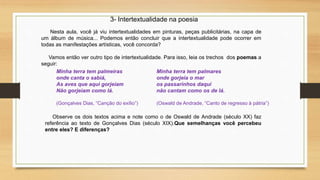 3- Intertextualidade na poesia
Nesta aula, você já viu intertextualidades em pinturas, peças publicitárias, na capa de
um álbum de música... Podemos então concluir que a intertextualidade pode ocorrer em
todas as manifestações artísticas, você concorda?
Vamos então ver outro tipo de intertextualidade. Para isso, leia os trechos dos poemas a
seguir:
Minha terra tem palmeiras
onde canta o sabiá,
As aves que aqui gorjeiam
Não gorjeiam como lá.
(Gonçalves Dias, “Canção do exílio”)
Minha terra tem palmares
onde gorjeia o mar
os passarinhos daqui
não cantam como os de lá.
(Oswald de Andrade, “Canto de regresso à pátria”)
Observe os dois textos acima e note como o de Oswald de Andrade (século XX) faz
referência ao texto de Gonçalves Dias (século XIX).Que semelhanças você percebeu
entre eles? E diferenças?
 