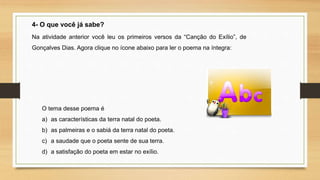 4- O que você já sabe?
Na atividade anterior você leu os primeiros versos da “Canção do Exílio”, de
Gonçalves Dias. Agora clique no ícone abaixo para ler o poema na íntegra:
O tema desse poema é
a) as características da terra natal do poeta.
b) as palmeiras e o sabiá da terra natal do poeta.
c) a saudade que o poeta sente de sua terra.
d) a satisfação do poeta em estar no exílio.
 
