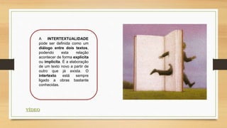 A INTERTEXTUALIDADE
pode ser definida como um
diálogo entre dois textos,
podendo esta relação
acontecer de forma explícita
ou implícita. É a elaboração
de um texto novo a partir de
outro que já exista. O
intertexto está sempre
ligado a obras bastante
conhecidas.
VÍDEO
 