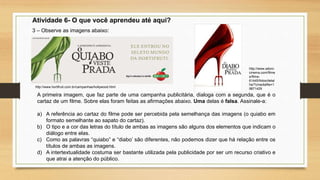 Atividade 6- O que você aprendeu até aqui?
3 – Observe as imagens abaixo:
A primeira imagem, que faz parte de uma campanha publicitária, dialoga com a segunda, que é o
cartaz de um filme. Sobre elas foram feitas as afirmações abaixo. Uma delas é falsa. Assinale-a:
a) A referência ao cartaz do filme pode ser percebida pela semelhança das imagens (o quiabo em
formato semelhante ao sapato do cartaz).
b) O tipo e a cor das letras do título de ambas as imagens são alguns dos elementos que indicam o
diálogo entre elas.
c) Como as palavras “quiabo” e “diabo’ são diferentes, não podemos dizer que há relação entre os
títulos de ambas as imagens.
d) A intertextualidade costuma ser bastante utilizada pela publicidade por ser um recurso criativo e
que atrai a atenção do público.
http://www.hortifruti.com.br/campanhas/hollywood.html
http://www.adoro
cinema.com/filme
s/filme-
61445/fotos/detal
he/?cmediafile=1
9871429
 
