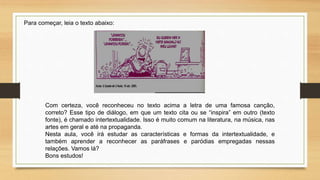 Para começar, leia o texto abaixo:
Com certeza, você reconheceu no texto acima a letra de uma famosa canção,
correto? Esse tipo de diálogo, em que um texto cita ou se “inspira” em outro (texto
fonte), é chamado intertextualidade. Isso é muito comum na literatura, na música, nas
artes em geral e até na propaganda.
Nesta aula, você irá estudar as características e formas da intertextualidade, e
também aprender a reconhecer as paráfrases e paródias empregadas nessas
relações. Vamos lá?
Bons estudos!
 