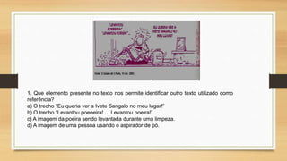 1. Que elemento presente no texto nos permite identificar outro texto utilizado como
referência?
a) O trecho “Eu queria ver a Ivete Sangalo no meu lugar!”
b) O trecho “Levantou poeeeira! ... Levantou poeira!”
c) A imagem da poeira sendo levantada durante uma limpeza.
d) A imagem de uma pessoa usando o aspirador de pó.
 