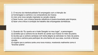 3. Quando diz “Eu queria ver a Ivete Sangalo no meu lugar”, a personagem:
a) acredita que a cantora iria se divertir ao cantar sua música no meio da poeira.
b) duvida que a cantora cantasse com tanta alegria se estivesse no meio da poeira.
c) convida a cantora para participar de uma faxina em sua casa, ouvindo a famosa
canção.
d) sugere que a cantora cante uma nova música, mostrando realmente como é
“levantar poeira”.
2. O recurso da intertextualidade foi empregado com a intenção de:
a) homenagear a cantora e os compositores da música.
b) criar uma nova canção inspirada na canção original.
c) fazer humor, com música fazendo referência à poeira levantada pela limpeza.
d) fazer uma crítica à condição de trabalho das empregadas domésticas.
 