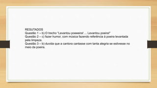 RESUTADOS
Questão 1 – b) O trecho “Levantou poeeeira! ... Levantou poeira!”
Questão 2 – c) fazer humor, com música fazendo referência à poeira levantada
pela limpeza.
Questão 3 – b) duvida que a cantora cantasse com tanta alegria se estivesse no
meio da poeira.
 