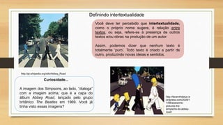 Definindo intertextualidade
Você deve ter percebido que intertextualidade,
como o próprio nome sugere, é relação entre
textos, ou seja, refere-se à presença de outros
textos e/ou obras na produção de um autor.
Assim, podemos dizer que nenhum texto é
totalmente ‘puro’. Todo texto é criado a partir de
outro, produzindo novas ideias e sentidos.
http://pt.wikipedia.org/wiki/Abbey_Road
http://faceintheblue.w
ordpress.com/2009/1
1/06/awesome-
pictures-the-
simpsons-do-abbey-
road/
Curiosidade...
A imagem dos Simpsons, ao lado, “dialoga”
com a imagem acima, que é a capa do
álbum Abbey Road, lançado pelo grupo
britânico The Beatles em 1969. Você já
tinha visto essas imagens?
 