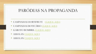 PARÓDIAS NA PROPAGANDA
• CAMPANHAS HORTIFRUTI CLIQUE AQUI
• CAMPANHAS BOTICÁRIO CLIQUE AQUI
• GAROTO BOMBRIL CLIQUE AQUI
• ASSOLAN CLIQUE AQUI
• ASSOLAN CLIQUE AQUI
 