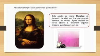 Que tal um exemplo? Vocês conhecem o quadro abaixo?
Este quadro se chama Monalisa, de
Leonardo da Vinci, um dos quadros mais
famosos do mundo. Agora cliquem no
ícone abaixo e observem algumas
imagens que dialogam com ele.
 
