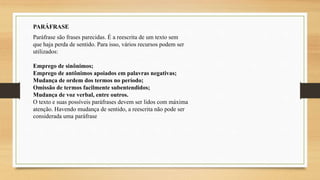 PARÁFRASE
Paráfrase são frases parecidas. É a reescrita de um texto sem
que haja perda de sentido. Para isso, vários recursos podem ser
utilizados:
Emprego de sinônimos;
Emprego de antônimos apoiados em palavras negativas;
Mudança de ordem dos termos no período;
Omissão de termos facilmente subentendidos;
Mudança de voz verbal, entre outros.
O texto e suas possíveis paráfrases devem ser lidos com máxima
atenção. Havendo mudança de sentido, a reescrita não pode ser
considerada uma paráfrase
 