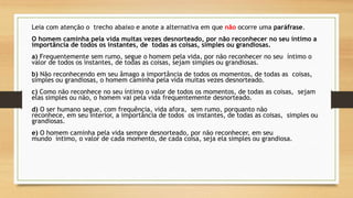 Leia com atenção o trecho abaixo e anote a alternativa em que não ocorre uma paráfrase.
O homem caminha pela vida muitas vezes desnorteado, por não reconhecer no seu íntimo a
importância de todos os instantes, de todas as coisas, simples ou grandiosas.
a) Frequentemente sem rumo, segue o homem pela vida, por não reconhecer no seu íntimo o
valor de todos os instantes, de todas as coisas, sejam simples ou grandiosas.
b) Não reconhecendo em seu âmago a importância de todos os momentos, de todas as coisas,
simples ou grandiosas, o homem caminha pela vida muitas vezes desnorteado.
c) Como não reconhece no seu íntimo o valor de todos os momentos, de todas as coisas, sejam
elas simples ou não, o homem vai pela vida frequentemente desnorteado.
d) O ser humano segue, com frequência, vida afora, sem rumo, porquanto não
reconhece, em seu interior, a importância de todos os instantes, de todas as coisas, simples ou
grandiosas.
e) O homem caminha pela vida sempre desnorteado, por não reconhecer, em seu
mundo íntimo, o valor de cada momento, de cada coisa, seja ela simples ou grandiosa.
 