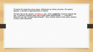 O trecho foi reescrito cinco vezes. Utilizaram-se vários recursos. Em quatro
opções, o sentido é rigorosamente o mesmo.
Tal fato não se dá, porém, na letra e, que seria o gabarito. O texto original diz
que “o homem caminha pela vida muitas vezes desnorteado...”, contudo a
reescrita nos diz “sempre desnorteado”. Ora, muitas vezes é uma coisa, sempre
é outra, bem diferente.
 