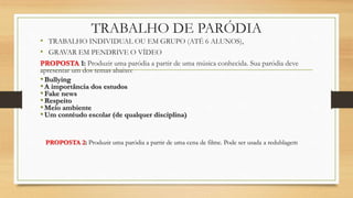 TRABALHO DE PARÓDIA
• TRABALHO INDIVIDUAL OU EM GRUPO (ATÉ 6 ALUNOS),
• GRAVAR EM PENDRIVE O VÍDEO
PROPOSTA 1: Produzir uma paródia a partir de uma música conhecida. Sua paródia deve
apresentar um dos temas abaixo:
•Bullying
•A importância dos estudos
•Fake news
•Respeito
•Meio ambiente
•Um contéudo escolar (de qualquer disciplina)
PROPOSTA 2: Produzir uma paródia a partir de uma cena de filme. Pode ser usada a redublagem
 
