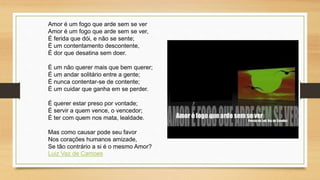 Amor é um fogo que arde sem se ver
Amor é um fogo que arde sem se ver,
É ferida que dói, e não se sente;
É um contentamento descontente,
É dor que desatina sem doer.
É um não querer mais que bem querer;
É um andar solitário entre a gente;
É nunca contentar-se de contente;
É um cuidar que ganha em se perder.
É querer estar preso por vontade;
É servir a quem vence, o vencedor;
É ter com quem nos mata, lealdade.
Mas como causar pode seu favor
Nos corações humanos amizade,
Se tão contrário a si é o mesmo Amor?
Luiz Vaz de Camoes
 