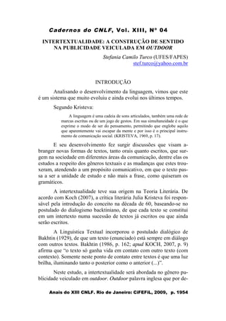 Cadernos do CNLF, Vol. XIII, Nº 04
Anais do XIII CNLF. Rio de Janeiro: CiFEFiL, 2009, p. 1954
INTERTEXTUALIDADE: A CONSTRUÇÃO DE SENTIDO
NA PUBLICIDADE VEICULADA EM OUTDOOR
Stefania Camilo Turco (UFES/FAPES)
stef.turco@yahoo.com.br
INTRODUÇÃO
Analisando o desenvolvimento da linguagem, vimos que este
é um sistema que muito evoluiu e ainda evolui nos últimos tempos.
Segundo Kristeva:
A linguagem é uma cadeia de sons articulados, também uma rede de
marcas escritas ou de um jogo de gestos. Em sua simultaneidade é o que
exprime o modo de ser do pensamento, permitindo que englobe aquilo
que aparentemente vai escapar da mente e por isso é o principal instru-
mento de comunicação social. (KRISTEVA, 1969, p. 17).
E seu desenvolvimento fez surgir discussões que visam a-
branger novas formas de textos, tanto orais quanto escritos, que sur-
gem na sociedade em diferentes áreas da comunicação, dentre elas os
estudos a respeito dos gêneros textuais e as mudanças que estes trou-
xeram, atendendo a um propósito comunicativo, em que o texto pas-
sa a ser a unidade de estudo e não mais a frase, como quiseram os
gramáticos.
A intertextualidade teve sua origem na Teoria Literária. De
acordo com Koch (2007), a crítica literária Julia Kristeva foi respon-
sável pela introdução do conceito na década de 60, baseando-se no
postulado do dialogismo backtiniano, de que cada texto se constitui
em um intertexto numa sucessão de textos já escritos ou que ainda
serão escritos.
A Linguística Textual incorporou o postulado dialógico de
Bakhtin (1929), de que um texto (enunciado) está sempre em diálogo
com outros textos. Bakhtin (1986, p. 162; apud KOCH, 2007, p. 9)
afirma que “o texto só ganha vida em contato com outro texto (com
contexto). Somente neste ponto de contato entre textos é que uma luz
brilha, iluminando tanto o posterior como o anterior (...)”.
Neste estudo, a intertextualidade será abordada no gênero pu-
blicidade veiculado em outdoor. Outdoor palavra inglesa que por de-
 