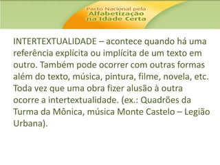INTERTEXTUALIDADE – acontece quando há uma
referência explícita ou implícita de um texto em
outro. Também pode ocorrer com outras formas
além do texto, música, pintura, filme, novela, etc.
Toda vez que uma obra fizer alusão à outra
ocorre a intertextualidade. (ex.: Quadrões da
Turma da Mônica, música Monte Castelo – Legião
Urbana).

 