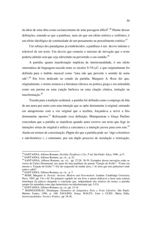 30
da ideia de uma obra como esclarecimento de uma passagem difícil”.46
Diante dessas
definições, entende-se que a paráfrase, mais do que um efeito retórico e estilístico, é
um efeito ideológico de continuidade de um pensamento ou procedimento estético.47
Um reforço dos paradigmas já estabelecidos, a paráfrase é um desvio mínimo e
tolerável de um texto. Um desvio que conteria o máximo de inovação que o texto
poderia admitir sem que seja subvertido ou pervertido o seu sentido.48
A paródia, quarta manifestação implícita de intertextualidade, é um efeito
sintomático de linguagem nascido entre os séculos V-VI a.C. e que originalmente foi
definida para o âmbito musical como “uma ode que perverte o sentido de outra
ode”.49
Em livro dedicado ao estudo da paródia, Margaret A. Rose diz que,
originalmente, o termo nomeava a literatura clássica ou poética grega e era entendida
como um poema ou uma canção burlesca ou uma citação cômica, imitação ou
transformação.50
Trazida para a tradição ocidental, a paródia foi definida como o emprego da fala
de um autor por outro com uma intenção que se opõe diretamente à original, entrando
em antagonismo com a voz original que a recebeu, forçando-a a servir a fins
diretamente opostos.51
Reforçando essa definição, Maingueneau e Graça Paulino
concordam que a paródia se manifesta quando autor escreve um texto que foge às
intenções sérias do original e utiliza a caricatura e a intenção jocosa para com este.52
Ainda em termos de conceituação, Pippin diz que a paródia pode ser “algo a-histórico
e não-histórico (...) entretanto, por um duplo processo de instalação e ironização,
46
SANT'ANNA, Affonso Romano. Paródia, Paráfrase e Cia. 3ª ed. São Paulo: Ática, 1988, p.17.
47
SANT'ANNA, Affonso Romano, op. cit., p. 22.
48
SANT'ANNA, Affonso Romano, op. cit., pp. 27-28; 38-39. Exemplos dessas inovações estão os
versos de Carlos Drummond, nos quais há uma paráfrase do poema “Canção do Exílio”: “Como era
mesmo a ‘Canção do Exílio’? / Eu tão esquecido de minha terra.../ Ai terra que tem palmeiras/ onde
canta o sabiá”.
49
SANT'ANNA, Affonso Romano, op. cit., p. 7.
50
ROSE, Margaret A. Parody: Ancient, Modern and Post-modern. London: Cambridge University
Press, 1995, pp. 5-6 e 49. No primeiro capítulo do seu livro a autora dedica-se a fazer uma extensa
etimologia da palavra chegando à conclusão que, independente dos teóricos do termo, a paródia
sempre foi entendida como algo humorístico ou ridicularizante (pp. 5-53).
51
SANT'ANNA, Affonso Romano, op. cit., pp. 13-14.
52
MAINGUENEAU, Dominique. Elementos de Linguística Para o Texto Literário. São Paulo:
Martins Fontes, 1996, p. 100; PAULINO, Graça; WALTY, Ivete e CURY, Maria Zilda.
Intertextualidades: Teoria e Prática, pp. 34-36.
PUC-Rio-CertificaçãoDigitalNº0610542/CA
 