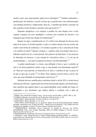 31
sinaliza como uma representação ganha novas ideologias”.53
Também analisando a
paródia pelo viés histórico, Lowell vai dizer que a paródia não é uma ridicularização
com intenção destrutiva, simplesmente. Para ele, “a paródia não destrói o passado; de
fato, parodiar é tanto iluminar o passado como questioná-lo”.54
Enquanto antagônica à voz original, a paródia faz uma disputa com o texto
original, inaugura um novo paradigma e constrói uma evolução do discurso e da
linguagem que resulta num choque de interpretação.55
Quanto aos tipos, a paródia pode ser: (1) verbal (com alteração de uma ou outra
palavra do texto); (2) formal (quando o estilo e os efeitos técnicos de um escritor são
usados como forma de zombaria); e (3) temática (quando se faz a caricatura de forma
e do espírito do autor).56
Quanto à função, é catártica, haja vista propor uma nova e
diferente maneira de ler o convencional. Nas palavras de Sant'Anna “é um processo
de libertação do discurso; é uma tomada de consciência crítica (...) é um ato de
insubordinação, (...) um gesto inaugural da autoria e da individualidade”.57
A quinta manifestação é a ironia, cuja definição é dizer o que é contrário ao
real; é, de forma paradoxal, anular o que se está dizendo sem diretamente negá-lo58
ou “dizer por uma derrisão, ou humorística ou séria, o contrário do que se pensa ou
do que se quer que se pense”59
ou ainda “dizer alguma coisa de forma a ativar, não
uma, mas uma infinidade de interpretações subversivas”.60
Sofrendo diversas modificações conceituais desde o século XVI, a ironia fora já
utilizada por Sócrates, significando uma forma de persuadir alguém, por Demóstenes,
para significar que alguém fugiu à sua responsabilidade como cidadão por fingir ser
inadequado e por Aristóteles, que refutou utilizar o vocábulo com a idéia de
53
PIPPIN, Tina. Jezebel Re-Vamped. Semeia - Intertextuality and The Bible, n. 69/70, 1995, p. 228.
54
LOWELL, Edmunds. Intertextuality and the Reading of Roman Poetry, p. 142.
55
SANT'ANNA, Affonso Romano. Paródia, Paráfrase e Cia, pp.27-30.
56
SANT'ANNA, Affonso Romano, op. cit., p.12.
57
SANT'ANNA, Affonso Romano, op. cit., pp.30-32. Alguns versos de Carlos Drummond de Andrade
parodiam e polemizam com “Canção do Exílio”: “Minha terra tem palmeiras? / Não. Minha terra tem
engenhocas de rapadura e cachaça / E açúcar marrom, tiquinho, para o gasto”.
58
MAINGUENEAU, Dominique. Novas Tendências em Análise do Discurso, pp. 98-102;
COLEBROOK, Claire. Irony. London: Routledge, 2004, p.5; ROSE, Margaret A. Parody: Ancient,
Modern and Post-modern, p. 87.
59
MAINGUENEAU, Dominique. Elementos de Lingüística Para o Texto Literário, p. 95.
60
LINAFELT, Todd. Taking Women in Samuel: Readers/Responses/Responsibility. In: FEWELL,
Danna Nolan (ed). Reading Between Texts: Intertextuality and the Hebrew Bible (Literary Currents in
Biblical Interpretation), p. 122.
PUC-Rio-CertificaçãoDigitalNº0610542/CA
 