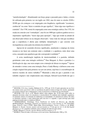 32
“autodissimulação”. Abandonando seu berço grego e passando para o latino, a ironia
foi utilizada pela primeira vez em inglês em 1502, mas foi entre os séculos XVII e
XVIII que ela começou a ser empregada com freqüência, significando “escarnecer,
zombar de” ou como “dizer o contrário do que significa”, “dizer algo mas significar o
contrário”. Em 1748, ironia foi empregada como uma estratégia satírica. Em 1752, foi
usada em conexão com “contradição”, mas foi em 1800 que a palavra ganhou novos e
importantes significados: “trazer algo para oposição”, “algo que reside na atitude de
um observador irônico ou na situação observada”, “uma visão da vida que reconhece
que a experiência é aberta para múltiplas interpretações e que coexiste com
incongruências como parte da estrutura da existência”.61
Apesar de ter assumido diversos significados, atualmente o emprego da ironia
resume-se em fazer um contraste entre a realidade e a aparência; entre dizer uma
coisa, causando uma aparência que não corresponde à realidade.62
A sexta manifestação implícita de intertextualidade é o pastiche, definido
geralmente como uma imitação estilística.63
Para Margaret A. Rose o pastiche é a
falsificação de algo, mas nem sempre com a intenção de falsear ou enganar.64
Apesar
de entender o termo como uma imitação, Peter e Linda Murray o definem como uma
criação original feita pela primeira vez por um artista, cuja base é a recombinação de
motivos trazidos de outros trabalhos.65
Mantendo a ideia de que o pastiche é um
trabalho original e não simplesmente uma imitação, Edward Lucie-Smith diz que o
61
MUECKE, C.D. Irony. London: Methuen & Co., 1970, pp. 14-24. O autor apresenta em seu livro
um extenso status quaestionis sobre as ocorrências da palavra ironia ao longo dos séculos, apontando
os escritores famosos que a empregaram e como se processou a evolução de sua conceituação.
62
MUECKE, C.D., op.cit., p.30. Muecke dedica várias páginas (pp. 25-58) para expor sobre os
elementos da ironia, como: (a) a inocência e a inconsciência; (2) contraste entre realidade e aparência;
(3) elemento cômico; (4) elemento de indiferença ou neutralidade; (5) elemento de estética. De todos
os elementos expostos, o mais interessante para esta tese é o segundo, o qual converge para atual
emprego do termo entre os estudiosos bíblicos.
63
MAINGUENEAU, Dominique. Novas Tendências em Análise do Discurso, pp. 104-106;
MAINGUENEAU, Dominique. Elementos de lingüística para o texto literário, p. 101; PAULINO,
Graça; WALTY, Ivete e CURY, Maria Zilda. Intertextualidades: Teoria e Prática, p. 40; ROSE,
Margaret A. Parody: Ancient, modern and post-modern, p. 73 diz que no vol. 11 do Old English
Dictionary, p. 321 o pastiche é definido como a imitação do estilo de outro artista.
64
ROSE, Margaret A. Parody: Ancient, Modern and Post-modern, p. 72.
65
MURRAY, Peter & Linda. A Dictionary of Art and Artists. Harmondworth, 1960, p. 234.
PUC-Rio-CertificaçãoDigitalNº0610542/CA
 