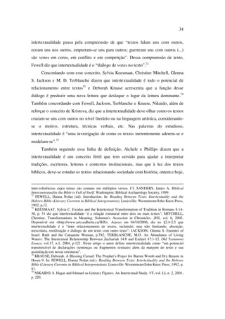 34
intertextualidade passa pela compreensão de que “textos falam uns com outros,
ecoam uns nos outros, empurram-se uns para outros; guerream uns com outros (...)
são vozes em coros, em conflito e em competição”. Dessa compreensão de texto,
Fewell diz que intertextualidade é o “diálogo de vozes no texto”.72
Concordando com esse conceito, Sylvia Keesmaat, Christine Mitchell, Glenna
S. Jackson e M. D. Terblanche dizem que intertextualidade é todo o potencial de
relacionamento entre textos73
e Deborah Krause acrescenta que a função desse
diálogo é produzir uma nova leitura que desloque o lugar da leitura dominante.74
Também concordando com Fewell, Jackson, Terblanche e Krause, Nikaido, além de
reforçar o conceito de Kristeva, diz que a intertextualidade deve olhar como os textos
cruzam-se uns com outros no nível literário ou na linguagem artística, considerando-
se o motivo, estrutura, técnicas verbais, etc. Nas palavras do estudioso,
intertextualidade é “uma investigação de como os textos inerentemente aderem-se e
modelam-se”.75
Também seguindo essa linha de definição, Aichele e Phillips dizem que a
intertextualidade é um conceito fértil que tem servido para ajudar a interpretar
tradições, escritores, leitores e contextos institucionais, mas que à luz dos textos
bíblicos, deve-se estudar os textos relacionando sociedade com história, ontem e hoje,
inter-referências cujos temas são comuns em múltiplos versos. Cf. SANDERS, James A. Biblical
Intercontextuality the Bible is Full of Itself. Washington: Biblical Archaeology Society, 1999.
72
FEWELL, Danna Nolan (ed). Introduction. In: Reading Between Texts: Intertextuality and the
Hebrew Bible (Literary Currents in Biblical Interpretation). Louisville: Westminster/John Knox Press,
1992, p.12.
73
KEESMAAT, Sylvia C. Exodus and the Intertextual Transformation of Tradition in Romans 8.14-
30, p. 31 diz que intertextualidade “é a relação estrutural entre dois ou mais textos”; MITCHELL,
Christine. Transformations in Meaning: Solomon's Accession in Chronicles. JHS, vol. 6, 2002.
Disponível em <http://www.arts.ualberta.ca/JHS>. Acesso em 04/10/2006, diz no §2.4-2.5 que
intertextualidade é o “inter relacionamento de textos, incluindo, mas não limitando, absorção,
reescritura, reutilização e diálogo de um texto com outro texto”; JACKSON, Glenna S. Enemies of
Israel: Ruth and the Canaanite Woman, p.782; TERBLANCHE, M.D. An Abundance of Living
Waters: The Intertextual Relationship Between Zechariah 14:8 and Ezekiel 47:1-12. Old Testament
Essays, vol.17, n.1, 2004, p.121. Neste artigo o autor define intertextualidade como “um potencial
transmissível de declarações (sentenças ou fragmentos textuais) além da margem do texto e sua
assimilação em novas estruturas”.
74
KRAUSE, Deborah. A Blessing Cursed: The Prophet’s Prayer for Barren Womb and Dry Breasts in
Hosea 9. In: FEWELL, Danna Nolan (ed.). Reading Between Texts: Intertextuality and the Hebrew
Bible (Literary Currents in Biblical Interpretation). Louisville: Westminster/John Knox Press, 1992, p.
91.
75
NIKAIDO, S. Hagar and Ishmael as Literary Figures: An Intertextual Study. VT, vol. LI, n. 2, 2001,
p. 220.
PUC-Rio-CertificaçãoDigitalNº0610542/CA
 