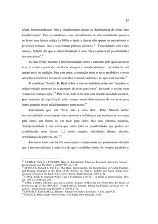35
afinal, intertextualidade “não é simplesmente alusão ou dependência de fonte, mas
transformação”. Para os estudiosos, esse entendimento de intertextualidade provoca
no leitor uma leitura crítica da Bíblia e ajuda a clarear não apenas os mecanismos e
processos textuais, mas a transformar práticas culturais.76
Concordando com esses
autores, Schultz diz que a intertextualidade é uma “rica aventura de possibilidades
interpretativas”.77
Já Gail O'Day entende a intertextualidade como o caminho pelo qual um novo
texto é criado a partir de metáforas, imagens e mundo simbólico, advindos de um
antigo texto ou tradição. Para este autor, a interação entre o texto recebido e o novo
contexto social traz à luz um novo texto e o mundo simbólico no qual está inserido.78
O estudioso Timothy K. Beal define a intertextualidade como um “perpétuo e
indeterminado processo de acatamento de texto para texto”, tornando o escrito num
“campo de transposição”.79
Para Beal, todo texto tem uma intertextualidade inerente,
pois sementes de significação estão sempre sendo disseminadas de um texto para
outro, gerando novos relacionamentos entre textos.80
Entendendo que um “texto não é uma ilha”, Peter Miscall define
intertextualidade como empréstimos pessoais e influências que ocorrem de um texto
para outro, que fluem de um texto para outro. Nas suas próprias palavras,
“intertextualidade é um termo que cobre toda as possibilidades que podem ser
estabelecidas entre textos, (...) desde citações, referências diretas, alusões,
semelhanças de palavras, etc”.81
Em outro texto, escrito três anos depois, complementa seu pensamento dizendo
que a intertextualidade é mais rica do que o estabelecimento de simples paralelos e
76
AICHELE, George e PHILLIPS, Gary A. Introduction: Exegesis, Eisegesis, Intergesis. Semeia -
Intertextuality and The Bible, n. 69/70,1995, pp. 7-12.
77
SCHULTZ, Richard L. The Ties That Bind: Intertextuality, the Identification of Verbal Parallels,
and Reading Strategies in the Book of the Twelve. In: Paul L. Redditt and Aaron Schart (ed.).
Thematic Threads in the Book of the Twelve. Berlin: Walter Gruyter, 2003, p. 31.
78
O'DAY, GAIL R. Jeremiah 9:22-23 and I Corinthians 1 26-31 – A Study in Intertextuality. JBL,
vol. 109, n .2, 1990, pp. 259.
79
BAEL, Timothy. Ideology and Intertextuality: Susplus of Meaning ad Crontrolling the Means of
Production, pp. 27-30; LINAFELT, Todd & BEAL, Timothy. Sifting For Cinders: Leviticus 10:1-15.
Semeia – Intertextuality and The Bible, n .69/70, p. 19.
80
LINAFELT, Todd & BEAL, Timothy. Sifting For Cinders: Leviticus 10:1-15, pp.19-20.
81
MISCALL, Peter. Isaiah: New Heavens, New Earth, New Book, pp. 41-45.
PUC-Rio-CertificaçãoDigitalNº0610542/CA
 