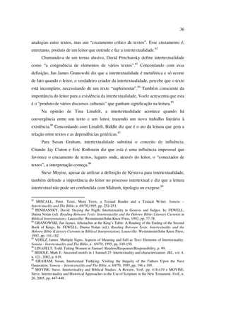 36
analogias entre textos, mas um “cruzamento crítico de textos”. Esse cruzamento é,
entretanto, produto de um leitor que entende e faz a intertextualidade.82
Chamando-a de um termo alusivo, David Penchansky define intertextualidade
como “a congruência de elementos de vários textos”.83
Concordando com essa
definição, Jan James Granowshi diz que a intertextualidade é metafórica e só ocorre
de fato quando o leitor, o verdadeiro criador da intertextualidade, percebe que o texto
está incompleto, necessitando de um texto “suplementar”.84
Também consciente da
importância do leitor para a existência da intertextualidade, Voelz acrescenta que esta
é o “produto de vários discursos culturais” que ganham significação na leitura.85
Na opinião de Tina Linafelt, a intertextualidade acontece quando há
convergência entre um texto e um leitor, trazendo um novo trabalho literário à
existência.86
Concordando com Linafelt, Biddle diz que é o ato da leitura que gera a
relação entre textos e as dependências genéricas.87
Para Susan Graham, intertextualidade substitui o conceito de influência.
Citando Jay Claton e Eric Rothstein diz que esta é uma influência impessoal que
favorece o cruzamento de textos, lugares onde, através do leitor, o “conectador de
textos”, a interpretação começa.88
Steve Moyise, apesar de utilizar a definição de Kristeva para intertextualidade,
também defende a importância do leitor no processo intertextual e diz que a leitura
intertextual não pode ser confundida com Midrash, tipologia ou exegese.89
82
MISCALL, Peter. Texts, More Texts, a Textual Reader and a Textual Writer. Semeia –
Intertextuality and The Bible, n .69/70,1995, pp. 252-253.
83
PENHANSKY, David. Staying the Nigth: Intertextuality in Genesis and Judges. In: FEWELL,
Danna Nolan (ed). Reading Between Texts: Intertextuality and the Hebrew Bible (Literary Currents in
Biblical Interpretation). Louisville: Westminster/John Knox Press, 1992, pp. 77-78.
84
GRANOWSKI, Jan Jaynes. Jehoiachin at the King’s Table: A Reading of the Ending of the Second
Book of Kings. In: FEWELL, Danna Nolan (ed.). Reading Between Texts: Intertextuality and the
Hebrew Bible (Literary Currents in Biblical Interpretation). Louisville: Westminster/John Knox Press,
1992, pp. 181-182.
85
VOELZ, James. Multiple Signs, Aspects of Meaning and Self as Text: Elements of Intertextuality.
Semeia - Intertextuality and The Bible, n . 69/70, 1995, pp. 149-150.
86
LINAFELT, Todd. Taking Women in Samuel: Readers/Responses/Responsibility, p. 99.
87
BIDDLE, Mark E. Ancestral motifs in 1 Samuel 25: Intertextuality and characterization. JBL, vol. 4,
n. 121, 2002, p. 619.
88
GRAHAM, Susan. Intertextual Trekking: Visiting the Iniquity of the Fathers Upon the Next
Generation. Semeia – Intertextuality and The Bible, n. 69/70, 1995, pp. 196 e 199.
89
MOYISE, Steve. Intertextuality and Biblical Studies: A Review, VetE, pp. 418-419 e MOYISE,
Steve. Intertextuality and Historical Approaches to the Use of Scripture in the New Testament. VetE, n.
26, 2005, pp. 447-448.
PUC-Rio-CertificaçãoDigitalNº0610542/CA
 