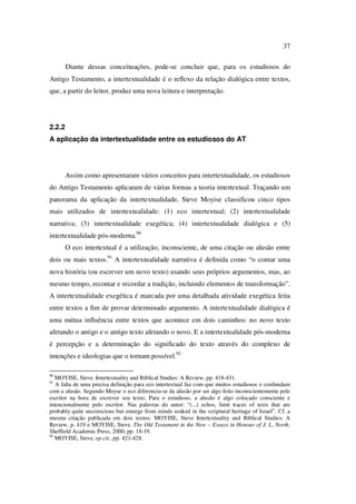 37
Diante dessas conceituações, pode-se concluir que, para os estudiosos do
Antigo Testamento, a intertextualidade é o reflexo da relação dialógica entre textos,
que, a partir do leitor, produz uma nova leitura e interpretação.
2.2.2
A aplicação da intertextualidade entre os estudiosos do AT
Assim como apresentaram vários conceitos para intertextualidade, os estudiosos
do Antigo Testamento aplicaram de várias formas a teoria intertextual. Traçando um
panorama da aplicação da intertextualidade, Steve Moyise classificou cinco tipos
mais utilizados de intertextualidade: (1) eco intertextual; (2) intertextualidade
narrativa; (3) intertextualidade exegética; (4) intertextualidade dialógica e (5)
intertextualidade pós-moderna.90
O eco intertextual é a utilização, inconsciente, de uma citação ou alusão entre
dois ou mais textos.91
A intertextualidade narrativa é definida como “o contar uma
nova história (ou escrever um novo texto) usando seus próprios argumentos, mas, ao
mesmo tempo, recontar e recordar a tradição, incluindo elementos de transformação”.
A intertextualidade exegética é marcada por uma detalhada atividade exegética feita
entre textos a fim de provar determinado argumento. A intertextualidade dialógica é
uma mútua influência entre textos que acontece em dois caminhos: no novo texto
afetando o antigo e o antigo texto afetando o novo. E a intertextualidade pós-moderna
é percepção e a determinação do significado do texto através do complexo de
intenções e ideologias que o tornam possível.92
90
MOYISE, Steve. Intertextuality and Biblical Studies: A Review, pp. 418-431.
91
A falta de uma precisa definição para eco intertextual faz com que muitos estudiosos o confundam
com a alusão. Segundo Moyse o eco diferencia-se da alusão por ser algo feito inconscientemente pelo
escritor na hora de escrever seu texto. Para o estudioso, a alusão é algo colocado consciente e
intencionalmente pelo escritor. Nas palavras do autor: “(...) echos, faint traces of texts that are
probably quite unconscious but emerge from minds soaked in the scriptural heritage of Israel”. Cf. a
mesma citação publicada em dois textos: MOYISE, Steve Intertextuality and Biblical Studies: A
Review, p. 419 e MOYISE, Steve. The Old Testament in the New – Essays in Honour of J. L. North.
Sheffield Academic Press, 2000, pp. 18-19.
92
MOYISE, Steve, op.cit., pp. 421-428.
PUC-Rio-CertificaçãoDigitalNº0610542/CA
 